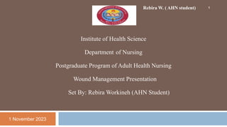 Institute of Health Science
Department of Nursing
Postgraduate Program of Adult Health Nursing
Wound Management Presentation
Set By: Rebira Workineh (AHN Student)
Rebira W. ( AHN student)
1 November 2023
1
 