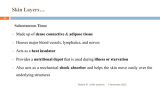 Skin Layers…
Rebira W. ( AHN student)
SubcutaneousTissue
 Made up of dense connective & adipose tissue
 Houses major blood vessels, lymphatics, and nerves
 Acts as a heat insulator
 Provides a nutritional depot that is used during illness or starvation
 Also acts as a mechanical shock absorber and helps the skin move easily over the
underlying structures
1 November 2023
10
 