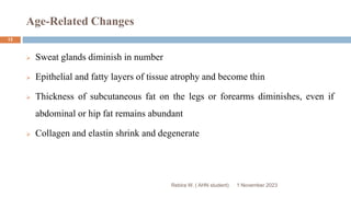 Age-Related Changes
Rebira W. ( AHN student)
 Sweat glands diminish in number
 Epithelial and fatty layers of tissue atrophy and become thin
 Thickness of subcutaneous fat on the legs or forearms diminishes, even if
abdominal or hip fat remains abundant
 Collagen and elastin shrink and degenerate
1 November 2023
13
 
