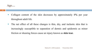 Age…
Rebira W. ( AHN student)
 Collagen content of the skin decreases by approximately 1% per year
throughout adult life.
 The net effect of all these changes is thin, dry, and inelastic skin that is
increasingly susceptible to separation of dermis and epidermis as minor
friction or shearing forces cause an injury known as skin tear.
1 November 2023
14
 