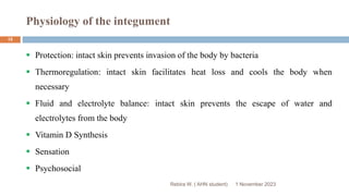 Physiology of the integument
 Protection: intact skin prevents invasion of the body by bacteria
 Thermoregulation: intact skin facilitates heat loss and cools the body when
necessary
 Fluid and electrolyte balance: intact skin prevents the escape of water and
electrolytes from the body
 Vitamin D Synthesis
 Sensation
 Psychosocial
Rebira W. ( AHN student) 1 November 2023
15
 