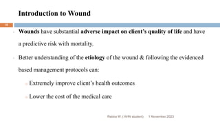 Introduction to Wound
Rebira W. ( AHN student)
Wounds have substantial adverse impact on client’s quality of life and have
a predictive risk with mortality.
Better understanding of the etiology of the wound & following the evidenced
based management protocols can:
o Extremely improve client’s health outcomes
o Lower the cost of the medical care
1 November 2023
16
 