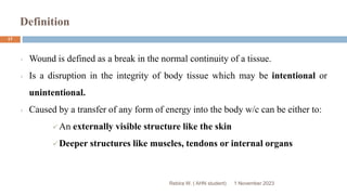 Definition
Rebira W. ( AHN student)
Wound is defined as a break in the normal continuity of a tissue.
Is a disruption in the integrity of body tissue which may be intentional or
unintentional.
Caused by a transfer of any form of energy into the body w/c can be either to:
An externally visible structure like the skin
Deeper structures like muscles, tendons or internal organs
1 November 2023
17
 