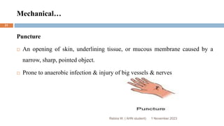Mechanical…
Puncture
 An opening of skin, underlining tissue, or mucous membrane caused by a
narrow, sharp, pointed object.
 Prone to anaerobic infection & injury of big vessels & nerves
Rebira W. ( AHN student) 1 November 2023
21
 