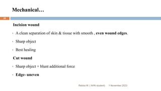 Mechanical…
Incision wound
 A clean separation of skin & tissue with smooth , even wound edges.
 Sharp object
 Best healing
Cut wound
 Sharp object + blunt additional force
 Edge- uneven
Rebira W. ( AHN student) 1 November 2023
22
 