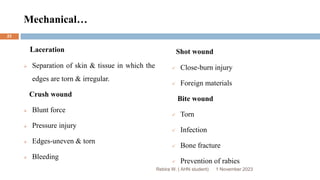 Mechanical…
Laceration
 Separation of skin & tissue in which the
edges are torn & irregular.
Crush wound
 Blunt force
 Pressure injury
 Edges-uneven & torn
 Bleeding
Shot wound
 Close-burn injury
 Foreign materials
Bite wound
 Torn
 Infection
 Bone fracture
 Prevention of rabies
Rebira W. ( AHN student) 1 November 2023
23
 