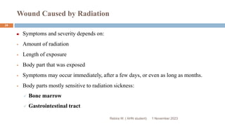 Wound Caused by Radiation
Rebira W. ( AHN student)
Symptoms and severity depends on:
 Amount of radiation
 Length of exposure
 Body part that was exposed
 Symptoms may occur immediately, after a few days, or even as long as months.
 Body parts mostly sensitive to radiation sickness:
 Bone marrow
 Gastrointestinal tract
1 November 2023
24
 
