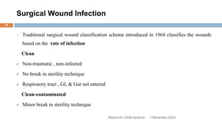 Surgical Wound Infection
 Traditional surgical wound classification scheme introduced in 1964 classifies the wounds
based on the rate of infection
Clean
 Non-traumatic , non-infected
 No break in sterility technique
 Respiratory tract , GI, & Gut not entered
Clean-contaminated
 Minor break in sterility technique
Rebira W. ( AHN student) 1 November 2023
26
 