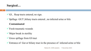 Surgical…
Rebira W. ( AHN student)
 GI , Resp tracts entered, no sign.
 Spillage GUT ,biliary tracts entered , no infected urine or bile
Contaminated
 Fresh traumatic wounds
 Major break in sterility
 Gross spillage from GI tract
 Entrance of Gut or biliary tract in the presence of infected urine or bile
1 November 2023
27
 