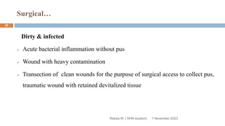 Surgical…
Rebira W. ( AHN student)
Dirty & infected
 Acute bacterial inflammation without pus
 Wound with heavy contamination
 Transection of clean wounds for the purpose of surgical access to collect pus,
traumatic wound with retained devitalized tissue
1 November 2023
28
 