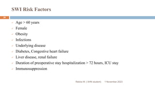 SWI Risk Factors
Rebira W. ( AHN student)
 Age > 60 years
 Female
 Obesity
 Infections
 Underlying disease
 Diabetes, Congestive heart failure
 Liver disease, renal failure
 Duration of preoperative stay hospitalization > 72 hours, ICU stay
 Immunosuppression
1 November 2023
29
 