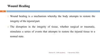 Wound Healing
Rebira W. ( AHN student)
 Wound healing is a mechanism whereby the body attempts to restore the
integrity of the injured part.
 The disruption in the integrity of tissue, whether surgical or traumatic,
stimulates a series of events that attempts to restore the injured tissue to a
normal state.
1 November 2023
30
 