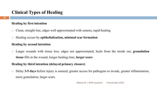 Clinical Types of Healing
1 November 2023
Rebira W. ( AHN student)
32
Healing by first intention
 Clean, straight line, edges well approximated with sutures, rapid healing
 Healing occurs by epithelialization, minimal scar formation
Healing by second intention
 Larger wounds with tissue loss, edges not approximated, heals from the inside out, granulation
tissue fills in the wound, longer healing time, larger scars
Healing by third intention (delayed primary closure)
 Delay 3-5 days before injury is sutured, greater access for pathogens to invade, greater inflammation,
more granulation, larger scars.
 