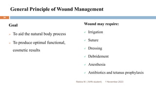 General Principle of Wound Management
Goal
 To aid the natural body process
 To produce optimal functional,
cosmetic results
Wound may require:
 Irrigation
 Suture
 Dressing
 Debridement
 Anesthesia
 Antibiotics and tetanus prophylaxis
1 November 2023
34
Rebira W. ( AHN student)
 