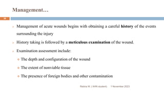 Management…
1 November 2023
Rebira W. ( AHN student)
36
 Management of acute wounds begins with obtaining a careful history of the events
surrounding the injury
 History taking is followed by a meticulous examination of the wound.
 Examination assessment include:
 The depth and configuration of the wound
 The extent of nonviable tissue
 The presence of foreign bodies and other contamination
 