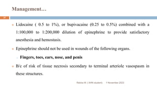 Management…
1 November 2023
Rebira W. ( AHN student)
37
 Lidocaine ( 0.5 to 1%), or bupivacaine (0.25 to 0.5%) combined with a
1:100,000 to 1:200,000 dilution of epinephrine to provide satisfactory
anesthesia and hemostasis.
 Epinephrine should not be used in wounds of the following organs.
o Fingers, toes, ears, nose, and penis
 B/c of risk of tissue necrosis secondary to terminal arteriole vasospasm in
these structures.
 