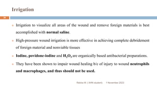 Irrigation
1 November 2023
Rebira W. ( AHN student)
39
 Irrigation to visualize all areas of the wound and remove foreign materials is best
accomplished with normal saline.
 High-pressure wound irrigation is more effective in achieving complete debridement
of foreign material and nonviable tissues
 Iodine, povidone-iodine and H2O3 are organically based antibacterial preparations.
 They have been shown to impair wound healing b/c of injury to wound neutrophils
and macrophages, and thus should not be used.
 