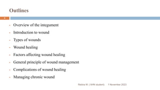 Outlines
Rebira W. ( AHN student)
 Overview of the integument
 Introduction to wound
 Types of wounds
 Wound healing
 Factors affecting wound healing
 General principle of wound management
 Complications of wound healing
 Managing chronic wound
1 November 2023
4
 