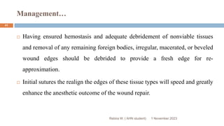 Management…
1 November 2023
Rebira W. ( AHN student)
41
 Having ensured hemostasis and adequate debridement of nonviable tissues
and removal of any remaining foreign bodies, irregular, macerated, or beveled
wound edges should be debrided to provide a fresh edge for re-
approximation.
 Initial sutures the realign the edges of these tissue types will speed and greatly
enhance the anesthetic outcome of the wound repair.
 
