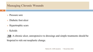 Managing Chronic Wounds
Rebira W. ( AHN student)
 Pressure sore
 Diabetic foot ulcer
 Hypertrophic scars
 Keloids
NB: A chronic ulcer, unresponsive to dressings and simple treatments should be
biopsied to rule out neoplastic change.
1 November 2023
46
 