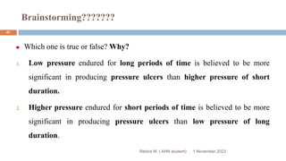 Brainstorming???????
Rebira W. ( AHN student)
Which one is true or false? Why?
1. Low pressure endured for long periods of time is believed to be more
significant in producing pressure ulcers than higher pressure of short
duration.
2. Higher pressure endured for short periods of time is believed to be more
significant in producing pressure ulcers than low pressure of long
duration.
1 November 2023
47
 