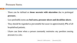 Pressure Sores
Rebira W. ( AHN student)
These can be defined as tissue necrosis with ulceration due to prolonged
pressure.
Less preferable terms are bed sores, pressure ulcers and decubitus ulcers.
They should be regarded as preventable but occur in approximately 5% of all
hospitalized patients.
Ulcers can form when a person constantly maintains any position causing
pressure to a site.
1 November 2023
48
 