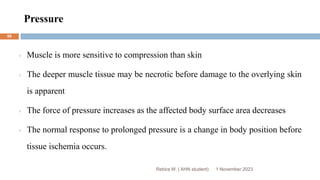 Pressure
Rebira W. ( AHN student)
Muscle is more sensitive to compression than skin
The deeper muscle tissue may be necrotic before damage to the overlying skin
is apparent
The force of pressure increases as the affected body surface area decreases
The normal response to prolonged pressure is a change in body position before
tissue ischemia occurs.
1 November 2023
50
 