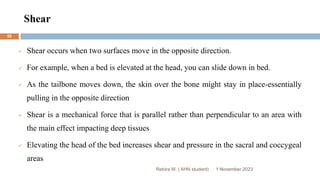 Shear
Rebira W. ( AHN student)
 Shear occurs when two surfaces move in the opposite direction.
 For example, when a bed is elevated at the head, you can slide down in bed.
 As the tailbone moves down, the skin over the bone might stay in place-essentially
pulling in the opposite direction
 Shear is a mechanical force that is parallel rather than perpendicular to an area with
the main effect impacting deep tissues
 Elevating the head of the bed increases shear and pressure in the sacral and coccygeal
areas
1 November 2023
55
 