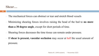 Shear…
Rebira W. ( AHN student)
The mechanical forces can obstruct or tear and stretch blood vessels
Minimizing shearing forces involves raising the head of the bed to no more
than a 30 degree angle, except for short periods of time.
Shearing forces decreases the time tissue can remain under pressure.
If shear is present, vascular occlusion may occur at half the usual amount of
pressure.
1 November 2023
56
 