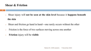 Shear & Friction
Rebira W. ( AHN student)
 Shear injury will not be seen at the skin level because it happens beneath
the skin
 Shear and friction go hand in hand—one rarely occurs without the other
 Friction is the force of two surfaces moving across one another
 Friction injury will be visible
1 November 2023
57
 