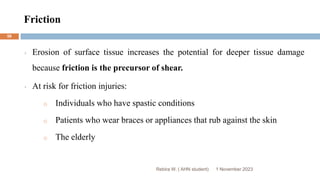 Friction
Rebira W. ( AHN student)
Erosion of surface tissue increases the potential for deeper tissue damage
because friction is the precursor of shear.
At risk for friction injuries:
o Individuals who have spastic conditions
o Patients who wear braces or appliances that rub against the skin
o The elderly
1 November 2023
58
 