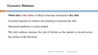 Excessive Moisture
Rebira W. ( AHN student)
Moist skin is five times as likely to become ulcerated as dry skin
Constant exposure to wetness can waterlog or macerate the skin
Macerated epidermis is easily eroded
Wet skin surfaces increase the risk of friction as the patient is moved across
the surface of the bed linen.
1 November 2023
59
 