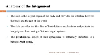 Anatomy of the Integument
 The skin is the largest organ of the body and provides the interface between
the body and the rest of the world
 The skin provides the first line of host defense mechanisms and protects the
integrity and functioning of internal organ systems
 The psychosocial aspect of skin appearance is extremely important to a
person’s well-being.
Rebira W. ( AHN student) 1 November 2023
6
 