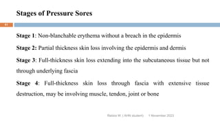 Stages of Pressure Sores
Rebira W. ( AHN student)
Stage 1: Non-blanchable erythema without a breach in the epidermis
Stage 2: Partial thickness skin loss involving the epidermis and dermis
Stage 3: Full-thickness skin loss extending into the subcutaneous tissue but not
through underlying fascia
Stage 4: Full-thickness skin loss through fascia with extensive tissue
destruction, may be involving muscle, tendon, joint or bone
1 November 2023
61
 