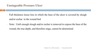 Unstageable Pressure Ulcer
Rebira W. ( AHN student)
Full thickness tissue loss in which the base of the ulcer is covered by slough
and/or eschar in the wound bed
Note: Until enough slough and/or eschar is removed to expose the base of the
wound, the true depth, and therefore stage, cannot be determined
1 November 2023
66
 