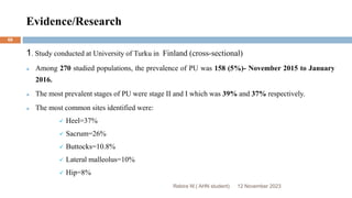 Evidence/Research
12 November 2023
Rebira W.( AHN student)
68
1. Study conducted at University of Turku in Finland (cross-sectional)
 Among 270 studied populations, the prevalence of PU was 158 (5%)- November 2015 to January
2016.
 The most prevalent stages of PU were stage II and I which was 39% and 37% respectively.
 The most common sites identified were:
 Heel=37%
 Sacrum=26%
 Buttocks=10.8%
 Lateral malleolus=10%
 Hip=8%
 