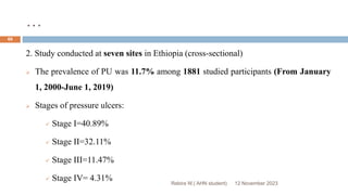 …
12 November 2023
Rebira W.( AHN student)
69
2. Study conducted at seven sites in Ethiopia (cross-sectional)
 The prevalence of PU was 11.7% among 1881 studied participants (From January
1, 2000-June 1, 2019)
 Stages of pressure ulcers:
 Stage I=40.89%
 Stage II=32.11%
 Stage III=11.47%
 Stage IV= 4.31%
 
