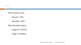 …
12 November 2023
Rebira W.( AHN student)
71
 Most common sites:
 Sacrum =84%
 Shoulder= 60%
 Most prevalent stages:
 Stage II=13(52%)
 Stage I=12(48%)
 