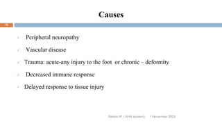 Causes
 Peripheral neuropathy
 Vascular disease
 Trauma: acute-any injury to the foot or chronic – deformity
 Decreased immune response
 Delayed response to tissue injury
Rebira W. ( AHN student) 1 November 2023
76
 