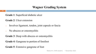 Wagner Grading System
Grade 1: Superficial diabetic ulcer
Grade 2: Ulcer extension
o Involves ligament, tendon, joint capsule or fascia
o No abscess or osteomyelitis
Grade 3: Deep with abscess or osteomyelitis
Grade 4: Gangrene to portion of forefoot
Grade 5: Extensive gangrene of foot
Rebira W. ( AHN student) 1 November 2023
77
 