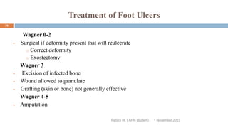 Treatment of Foot Ulcers
Wagner 0-2
 Surgical if deformity present that will reulcerate
o Correct deformity
o Exostectomy
Wagner 3
 Excision of infected bone
 Wound allowed to granulate
 Grafting (skin or bone) not generally effective
Wagner 4-5
 Amputation
Rebira W. ( AHN student) 1 November 2023
78
 