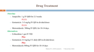 Drug Treatment
First line
 Ampicillin 1 g IV QID for 2-3 weeks
PLUS
 Gentamicin 3-5 mg/kg IV QD in divided doses
PLUS
 Metronidazole 500mg IV QID, for 10-14 days
Alternatives
 Ceftazidime 1 gm IV TID
Plus
 Gentamicin 3-5 mg/kg I.V. daily QD in divided doses
Plus
 Metronidazole 500mg IV QID for 10-14 days
Rebira W. ( AHN student) 1 November 2023
79
 