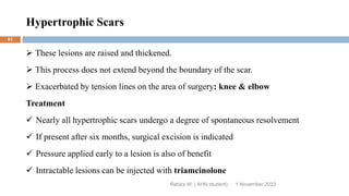 Hypertrophic Scars
Rebira W. ( AHN student)
 These lesions are raised and thickened.
 This process does not extend beyond the boundary of the scar.
 Exacerbated by tension lines on the area of surgery: knee & elbow
Treatment
 Nearly all hypertrophic scars undergo a degree of spontaneous resolvement
 If present after six months, surgical excision is indicated
 Pressure applied early to a lesion is also of benefit
 Intractable lesions can be injected with triamcinolone
1 November 2023
81
 