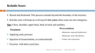 Keloids Scars
Rebira W. ( AHN student)
 Raised and thickened. This process extends beyond the boundary of the incision.
 Keloids scars will keep on evolving for two years, these scars are not contagious.
Site: Chest, shoulder, upper back, back of neck and earlobes.
Treatment
 Applying early pressure
 Injection of triamcinolone, or corticosteroids
 Excision with above activities
1 November 2023
82
 