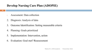 Develop Nursing Care Plan (ADOPIE)
1 November 2023
Rebira W. ( AHN student)
85
1. Assessment: Data collection
2. Diagnosis: Analysis of data
3. Outcome Identification: Setting measurable criteria
4. Planning: Goals prioritized
5. Implementation: Intervention, action
6. Evaluation: Goal met? Reassessment
 