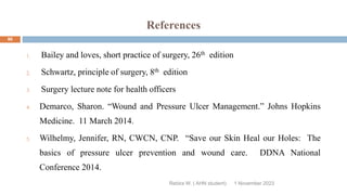References
Rebira W. ( AHN student)
1. Bailey and loves, short practice of surgery, 26th edition
2. Schwartz, principle of surgery, 8th edition
3. Surgery lecture note for health officers
4. Demarco, Sharon. “Wound and Pressure Ulcer Management.” Johns Hopkins
Medicine. 11 March 2014.
5. Wilhelmy, Jennifer, RN, CWCN, CNP. “Save our Skin Heal our Holes: The
basics of pressure ulcer prevention and wound care. DDNA National
Conference 2014.
1 November 2023
86
 