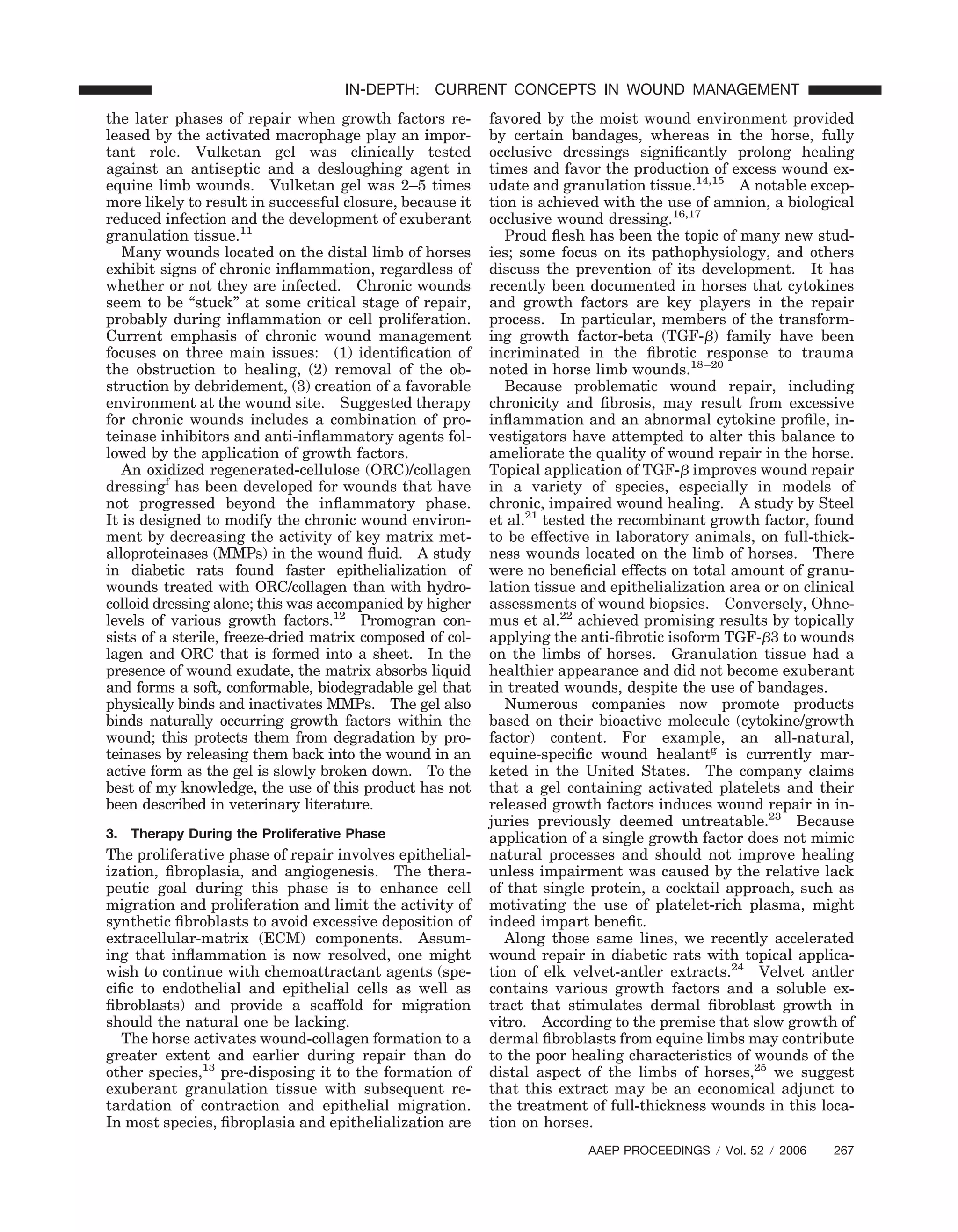 the later phases of repair when growth factors re-
leased by the activated macrophage play an impor-
tant role. Vulketan gel was clinically tested
against an antiseptic and a desloughing agent in
equine limb wounds. Vulketan gel was 2–5 times
more likely to result in successful closure, because it
reduced infection and the development of exuberant
granulation tissue.11
Many wounds located on the distal limb of horses
exhibit signs of chronic inﬂammation, regardless of
whether or not they are infected. Chronic wounds
seem to be “stuck” at some critical stage of repair,
probably during inﬂammation or cell proliferation.
Current emphasis of chronic wound management
focuses on three main issues: (1) identiﬁcation of
the obstruction to healing, (2) removal of the ob-
struction by debridement, (3) creation of a favorable
environment at the wound site. Suggested therapy
for chronic wounds includes a combination of pro-
teinase inhibitors and anti-inﬂammatory agents fol-
lowed by the application of growth factors.
An oxidized regenerated-cellulose (ORC)/collagen
dressingf
has been developed for wounds that have
not progressed beyond the inﬂammatory phase.
It is designed to modify the chronic wound environ-
ment by decreasing the activity of key matrix met-
alloproteinases (MMPs) in the wound ﬂuid. A study
in diabetic rats found faster epithelialization of
wounds treated with ORC/collagen than with hydro-
colloid dressing alone; this was accompanied by higher
levels of various growth factors.12
Promogran con-
sists of a sterile, freeze-dried matrix composed of col-
lagen and ORC that is formed into a sheet. In the
presence of wound exudate, the matrix absorbs liquid
and forms a soft, conformable, biodegradable gel that
physically binds and inactivates MMPs. The gel also
binds naturally occurring growth factors within the
wound; this protects them from degradation by pro-
teinases by releasing them back into the wound in an
active form as the gel is slowly broken down. To the
best of my knowledge, the use of this product has not
been described in veterinary literature.
3. Therapy During the Proliferative Phase
The proliferative phase of repair involves epithelial-
ization, ﬁbroplasia, and angiogenesis. The thera-
peutic goal during this phase is to enhance cell
migration and proliferation and limit the activity of
synthetic ﬁbroblasts to avoid excessive deposition of
extracellular-matrix (ECM) components. Assum-
ing that inﬂammation is now resolved, one might
wish to continue with chemoattractant agents (spe-
ciﬁc to endothelial and epithelial cells as well as
ﬁbroblasts) and provide a scaffold for migration
should the natural one be lacking.
The horse activates wound-collagen formation to a
greater extent and earlier during repair than do
other species,13
pre-disposing it to the formation of
exuberant granulation tissue with subsequent re-
tardation of contraction and epithelial migration.
In most species, ﬁbroplasia and epithelialization are
favored by the moist wound environment provided
by certain bandages, whereas in the horse, fully
occlusive dressings signiﬁcantly prolong healing
times and favor the production of excess wound ex-
udate and granulation tissue.14,15
A notable excep-
tion is achieved with the use of amnion, a biological
occlusive wound dressing.16,17
Proud ﬂesh has been the topic of many new stud-
ies; some focus on its pathophysiology, and others
discuss the prevention of its development. It has
recently been documented in horses that cytokines
and growth factors are key players in the repair
process. In particular, members of the transform-
ing growth factor-beta (TGF-␤) family have been
incriminated in the ﬁbrotic response to trauma
noted in horse limb wounds.18–20
Because problematic wound repair, including
chronicity and ﬁbrosis, may result from excessive
inﬂammation and an abnormal cytokine proﬁle, in-
vestigators have attempted to alter this balance to
ameliorate the quality of wound repair in the horse.
Topical application of TGF-␤ improves wound repair
in a variety of species, especially in models of
chronic, impaired wound healing. A study by Steel
et al.21
tested the recombinant growth factor, found
to be effective in laboratory animals, on full-thick-
ness wounds located on the limb of horses. There
were no beneﬁcial effects on total amount of granu-
lation tissue and epithelialization area or on clinical
assessments of wound biopsies. Conversely, Ohne-
mus et al.22
achieved promising results by topically
applying the anti-ﬁbrotic isoform TGF-␤3 to wounds
on the limbs of horses. Granulation tissue had a
healthier appearance and did not become exuberant
in treated wounds, despite the use of bandages.
Numerous companies now promote products
based on their bioactive molecule (cytokine/growth
factor) content. For example, an all-natural,
equine-speciﬁc wound healantg
is currently mar-
keted in the United States. The company claims
that a gel containing activated platelets and their
released growth factors induces wound repair in in-
juries previously deemed untreatable.23
Because
application of a single growth factor does not mimic
natural processes and should not improve healing
unless impairment was caused by the relative lack
of that single protein, a cocktail approach, such as
motivating the use of platelet-rich plasma, might
indeed impart beneﬁt.
Along those same lines, we recently accelerated
wound repair in diabetic rats with topical applica-
tion of elk velvet-antler extracts.24
Velvet antler
contains various growth factors and a soluble ex-
tract that stimulates dermal ﬁbroblast growth in
vitro. According to the premise that slow growth of
dermal ﬁbroblasts from equine limbs may contribute
to the poor healing characteristics of wounds of the
distal aspect of the limbs of horses,25
we suggest
that this extract may be an economical adjunct to
the treatment of full-thickness wounds in this loca-
tion on horses.
AAEP PROCEEDINGS ր Vol. 52 ր 2006 267
IN-DEPTH: CURRENT CONCEPTS IN WOUND MANAGEMENT
 