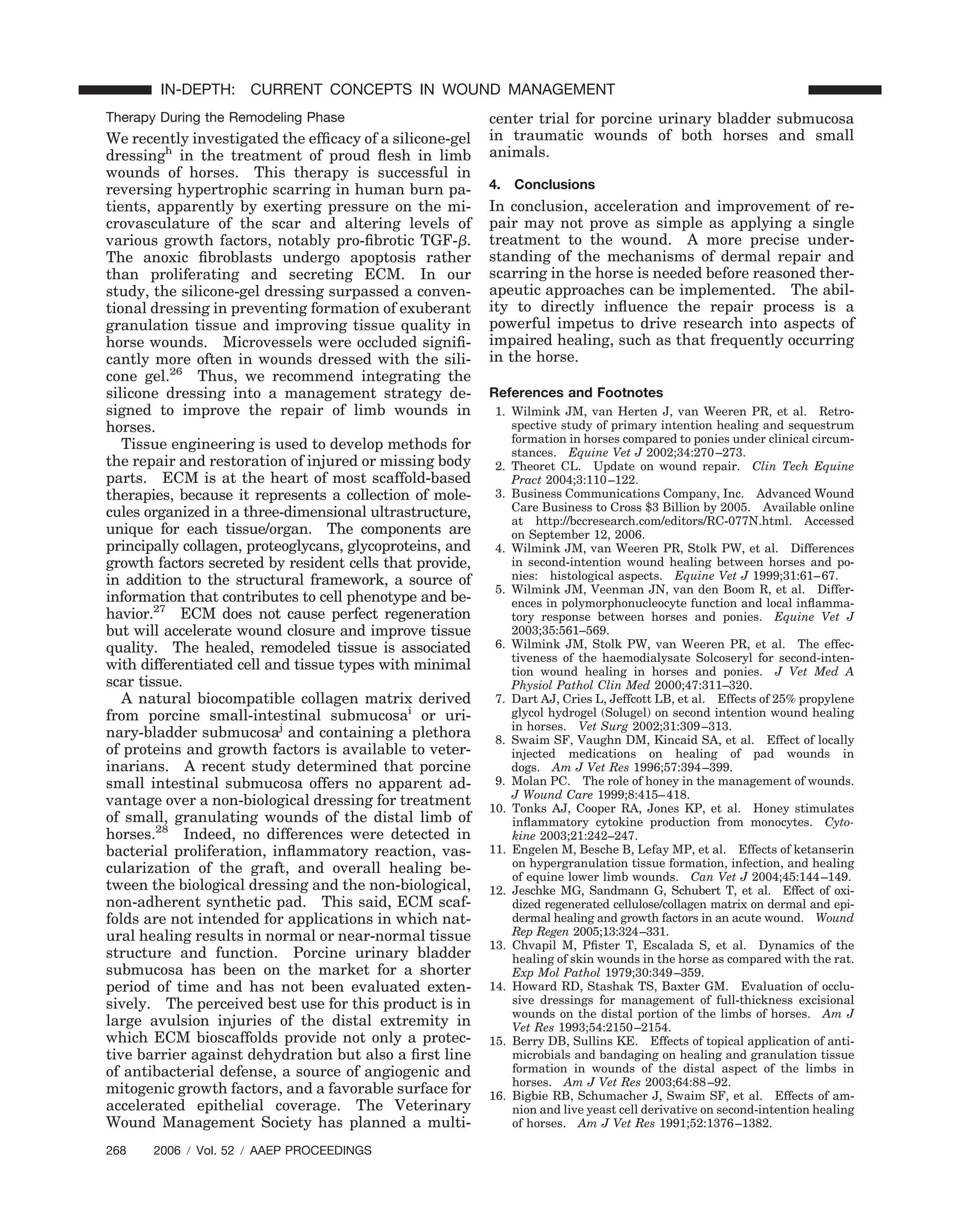 Therapy During the Remodeling Phase
We recently investigated the efﬁcacy of a silicone-gel
dressingh
in the treatment of proud ﬂesh in limb
wounds of horses. This therapy is successful in
reversing hypertrophic scarring in human burn pa-
tients, apparently by exerting pressure on the mi-
crovasculature of the scar and altering levels of
various growth factors, notably pro-ﬁbrotic TGF-␤.
The anoxic ﬁbroblasts undergo apoptosis rather
than proliferating and secreting ECM. In our
study, the silicone-gel dressing surpassed a conven-
tional dressing in preventing formation of exuberant
granulation tissue and improving tissue quality in
horse wounds. Microvessels were occluded signiﬁ-
cantly more often in wounds dressed with the sili-
cone gel.26
Thus, we recommend integrating the
silicone dressing into a management strategy de-
signed to improve the repair of limb wounds in
horses.
Tissue engineering is used to develop methods for
the repair and restoration of injured or missing body
parts. ECM is at the heart of most scaffold-based
therapies, because it represents a collection of mole-
cules organized in a three-dimensional ultrastructure,
unique for each tissue/organ. The components are
principally collagen, proteoglycans, glycoproteins, and
growth factors secreted by resident cells that provide,
in addition to the structural framework, a source of
information that contributes to cell phenotype and be-
havior.27
ECM does not cause perfect regeneration
but will accelerate wound closure and improve tissue
quality. The healed, remodeled tissue is associated
with differentiated cell and tissue types with minimal
scar tissue.
A natural biocompatible collagen matrix derived
from porcine small-intestinal submucosai
or uri-
nary-bladder submucosaj
and containing a plethora
of proteins and growth factors is available to veter-
inarians. A recent study determined that porcine
small intestinal submucosa offers no apparent ad-
vantage over a non-biological dressing for treatment
of small, granulating wounds of the distal limb of
horses.28
Indeed, no differences were detected in
bacterial proliferation, inﬂammatory reaction, vas-
cularization of the graft, and overall healing be-
tween the biological dressing and the non-biological,
non-adherent synthetic pad. This said, ECM scaf-
folds are not intended for applications in which nat-
ural healing results in normal or near-normal tissue
structure and function. Porcine urinary bladder
submucosa has been on the market for a shorter
period of time and has not been evaluated exten-
sively. The perceived best use for this product is in
large avulsion injuries of the distal extremity in
which ECM bioscaffolds provide not only a protec-
tive barrier against dehydration but also a ﬁrst line
of antibacterial defense, a source of angiogenic and
mitogenic growth factors, and a favorable surface for
accelerated epithelial coverage. The Veterinary
Wound Management Society has planned a multi-
center trial for porcine urinary bladder submucosa
in traumatic wounds of both horses and small
animals.
4. Conclusions
In conclusion, acceleration and improvement of re-
pair may not prove as simple as applying a single
treatment to the wound. A more precise under-
standing of the mechanisms of dermal repair and
scarring in the horse is needed before reasoned ther-
apeutic approaches can be implemented. The abil-
ity to directly inﬂuence the repair process is a
powerful impetus to drive research into aspects of
impaired healing, such as that frequently occurring
in the horse.
References and Footnotes
1. Wilmink JM, van Herten J, van Weeren PR, et al. Retro-
spective study of primary intention healing and sequestrum
formation in horses compared to ponies under clinical circum-
stances. Equine Vet J 2002;34:270–273.
2. Theoret CL. Update on wound repair. Clin Tech Equine
Pract 2004;3:110–122.
3. Business Communications Company, Inc. Advanced Wound
Care Business to Cross $3 Billion by 2005. Available online
at http://bccresearch.com/editors/RC-077N.html. Accessed
on September 12, 2006.
4. Wilmink JM, van Weeren PR, Stolk PW, et al. Differences
in second-intention wound healing between horses and po-
nies: histological aspects. Equine Vet J 1999;31:61–67.
5. Wilmink JM, Veenman JN, van den Boom R, et al. Differ-
ences in polymorphonucleocyte function and local inﬂamma-
tory response between horses and ponies. Equine Vet J
2003;35:561–569.
6. Wilmink JM, Stolk PW, van Weeren PR, et al. The effec-
tiveness of the haemodialysate Solcoseryl for second-inten-
tion wound healing in horses and ponies. J Vet Med A
Physiol Pathol Clin Med 2000;47:311–320.
7. Dart AJ, Cries L, Jeffcott LB, et al. Effects of 25% propylene
glycol hydrogel (Solugel) on second intention wound healing
in horses. Vet Surg 2002;31:309–313.
8. Swaim SF, Vaughn DM, Kincaid SA, et al. Effect of locally
injected medications on healing of pad wounds in
dogs. Am J Vet Res 1996;57:394–399.
9. Molan PC. The role of honey in the management of wounds.
J Wound Care 1999;8:415–418.
10. Tonks AJ, Cooper RA, Jones KP, et al. Honey stimulates
inﬂammatory cytokine production from monocytes. Cyto-
kine 2003;21:242–247.
11. Engelen M, Besche B, Lefay MP, et al. Effects of ketanserin
on hypergranulation tissue formation, infection, and healing
of equine lower limb wounds. Can Vet J 2004;45:144–149.
12. Jeschke MG, Sandmann G, Schubert T, et al. Effect of oxi-
dized regenerated cellulose/collagen matrix on dermal and epi-
dermal healing and growth factors in an acute wound. Wound
Rep Regen 2005;13:324–331.
13. Chvapil M, Pﬁster T, Escalada S, et al. Dynamics of the
healing of skin wounds in the horse as compared with the rat.
Exp Mol Pathol 1979;30:349–359.
14. Howard RD, Stashak TS, Baxter GM. Evaluation of occlu-
sive dressings for management of full-thickness excisional
wounds on the distal portion of the limbs of horses. Am J
Vet Res 1993;54:2150–2154.
15. Berry DB, Sullins KE. Effects of topical application of anti-
microbials and bandaging on healing and granulation tissue
formation in wounds of the distal aspect of the limbs in
horses. Am J Vet Res 2003;64:88–92.
16. Bigbie RB, Schumacher J, Swaim SF, et al. Effects of am-
nion and live yeast cell derivative on second-intention healing
of horses. Am J Vet Res 1991;52:1376–1382.
268 2006 ր Vol. 52 ր AAEP PROCEEDINGS
IN-DEPTH: CURRENT CONCEPTS IN WOUND MANAGEMENT
 