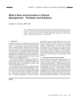 What’s New and Innovative in Wound
Management: Problems and Solutions
Christine L. Theoret, DMV, PhD
You can positively inﬂuence repair by selecting appropriate wound-management techniques, but ﬁrst,
you must understand the basic mechanisms underlying repair to better judge the validity of available
therapies. Author’s address: De´partement de Biome´decine Ve´te´rinaire, Faculte´ de Me´decine Ve´t-
e´rinaire, Universite´ de Montre´al, C.P. 5000 St-Hyacinthe, Que´bec J2S 7C6, Canada;
e-mail: christine.theoret@umontreal.ca. © 2006 AAEP.
1. Introduction
Traumatic wounds are challenging and often labor
intensive for both horse owners and equine practi-
tioners. A retrospective study of horses with trau-
matic wounds recently determined that primary
closure was successful in only 24% of horses in which
it was attempted.1
To compound the problem, repair
of wounds by second intention is subject to numerous
complications that compromise outcome in the horse,
including chronic inﬂammation, poor contraction, de-
velopment of exuberant granulation tissue (proud
ﬂesh), and slow epithelialization.
Wound repair begins the moment a cellular bar-
rier is broken and follows a predictable pattern of
synchronized and interrelated phases including the
inﬂammatory phase, the proliferative phase, and
the remodeling phase (Fig. 1).2
The estimated market share of wound-care prod-
ucts for humans was over $3,000,000,000 in 2005.3
This reﬂects the number of available products, many
of which are exempted from stringent FDA testing
as a result of their topical (as opposed to systemic)
use. Although it is imperative that novel alterna-
tives in wound management be offered to equine
practitioners faced with this daily task, many com-
mercially available products have not been rigor-
ously evaluated and rely heavily on anecdotal
evidence. Furthermore, one must bear in mind
that because of the unique nature of wound repair in
the limbs of horses, therapies beneﬁcial to other
species may not apply to the horse. The purpose of
this in-depth review is to reﬂect on the new concepts
and materials that have arisen from recent investi-
gations into the physiology of wound repair in this
species.
2. Therapy During the Inﬂammatory Phase
This is the phase during which the practitioner can
exert the greatest inﬂuence. Inﬂammation is es-
sential to protect against infection as well as to
initiate the repair process. Through release of mul-
tiple cytokines and growth factors, the macrophage
is attributed a key role in the transition between
inﬂammation and repair. Paradoxically, excessive
or prolonged inﬂammation may contribute to the
pathogenesis of a number of diseases characterized
by ﬁbrosis and/or scarring (for example, the devel-
opment of exuberant granulation tissue on the distal
aspect of the limb of the horse). It has been shown
AAEP PROCEEDINGS ր Vol. 52 ր 2006 265
IN-DEPTH: CURRENT CONCEPTS IN WOUND MANAGEMENT
NOTES
 