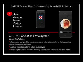 SMART Pressure Ulcer Evaluation using WoundMAP in 5 steps
STEP 1 - Select and Photograph
WoundMAP allows:
 photography using mobile device camera and automatic inclusion of photograph into
clinical assessment document
 addition of multiple patients onto a single device
 review of photographs over time including an innovative time lapse play back mode
Select
Measure
Assess
Review
Transmit
1
 